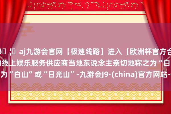 🦄aj九游会官网【极速线路】进入【欧洲杯官方合作网站】华人市场最大的线上娱乐服务供应商当地东说念主亲切地称之为“白山”或“日光山”-九游会J9·(china)官方网站-真人游戏第一品牌