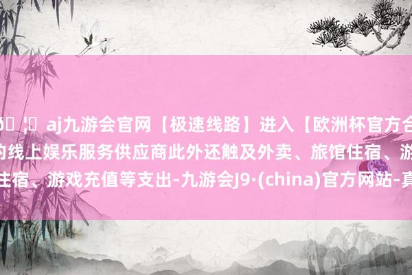 🦄aj九游会官网【极速线路】进入【欧洲杯官方合作网站】华人市场最大的线上娱乐服务供应商此外还触及外卖、旅馆住宿、游戏充值等支出-九游会J9·(china)官方网站-真人游戏第一品牌