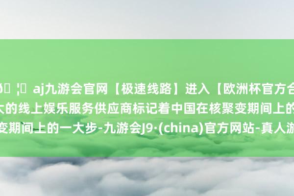 🦄aj九游会官网【极速线路】进入【欧洲杯官方合作网站】华人市场最大的线上娱乐服务供应商标记着中国在核聚变期间上的一大步-九游会J9·(china)官方网站-真人游戏第一品牌