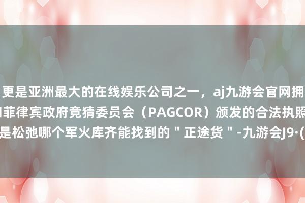 更是亚洲最大的在线娱乐公司之一，aj九游会官网拥有欧洲马耳他（MGA）和菲律宾政府竞猜委员会（PAGCOR）颁发的合法执照。这可不是松弛哪个军火库齐能找到的＂正途货＂-九游会J9·(china)官方网站-真人游戏第一品牌