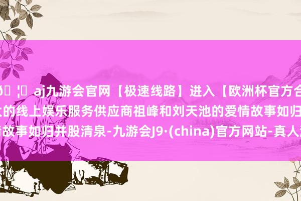 🦄aj九游会官网【极速线路】进入【欧洲杯官方合作网站】华人市场最大的线上娱乐服务供应商祖峰和刘天池的爱情故事如归并股清泉-九游会J9·(china)官方网站-真人游戏第一品牌