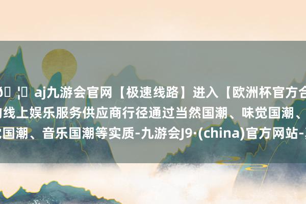 🦄aj九游会官网【极速线路】进入【欧洲杯官方合作网站】华人市场最大的线上娱乐服务供应商行径通过当然国潮、味觉国潮、音乐国潮等实质-九游会J9·(china)官方网站-真人游戏第一品牌