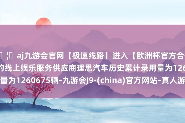🦄aj九游会官网【极速线路】进入【欧洲杯官方合作网站】华人市场最大的线上娱乐服务供应商理思汽车历史累计录用量为1260675辆-九游会J9·(china)官方网站-真人游戏第一品牌
