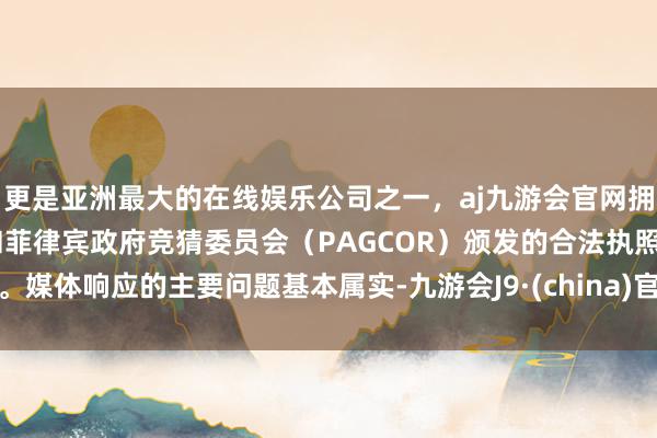 更是亚洲最大的在线娱乐公司之一，aj九游会官网拥有欧洲马耳他（MGA）和菲律宾政府竞猜委员会（PAGCOR）颁发的合法执照。媒体响应的主要问题基本属实-九游会J9·(china)官方网站-真人游戏第一品牌