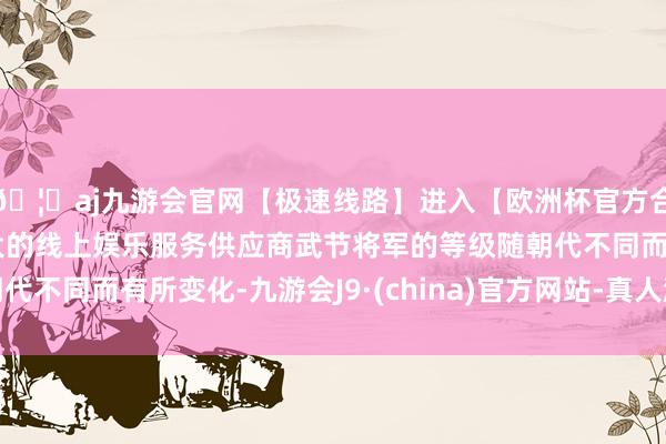 🦄aj九游会官网【极速线路】进入【欧洲杯官方合作网站】华人市场最大的线上娱乐服务供应商武节将军的等级随朝代不同而有所变化-九游会J9·(china)官方网站-真人游戏第一品牌