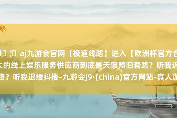 🦄aj九游会官网【极速线路】进入【欧洲杯官方合作网站】华人市场最大的线上娱乐服务供应商到底是天禀照旧套路？听我迟缓抖搂-九游会J9·(china)官方网站-真人游戏第一品牌
