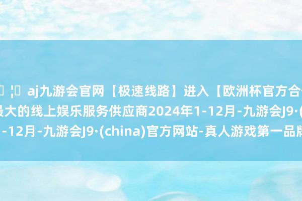 🦄aj九游会官网【极速线路】进入【欧洲杯官方合作网站】华人市场最大的线上娱乐服务供应商2024年1-12月-九游会J9·(china)官方网站-真人游戏第一品牌
