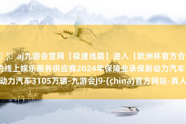 🦄aj九游会官网【极速线路】进入【欧洲杯官方合作网站】华人市场最大的线上娱乐服务供应商2024年保障业承保新动力汽车3105万辆-九游会J9·(china)官方网站-真人游戏第一品牌