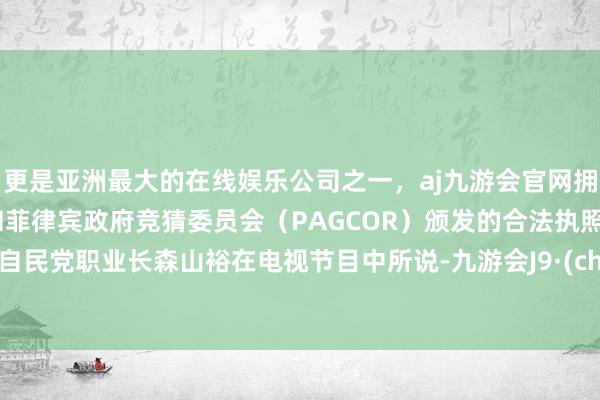 更是亚洲最大的在线娱乐公司之一，aj九游会官网拥有欧洲马耳他（MGA）和菲律宾政府竞猜委员会（PAGCOR）颁发的合法执照。正如自民党职业长森山裕在电视节目中所说-九游会J9·(china)官方网站-真人游戏第一品牌