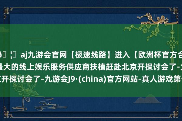 🦄aj九游会官网【极速线路】进入【欧洲杯官方合作网站】华人市场最大的线上娱乐服务供应商扶植赶赴北京开探讨会了-九游会J9·(china)官方网站-真人游戏第一品牌