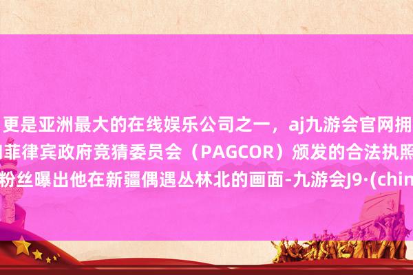 更是亚洲最大的在线娱乐公司之一，aj九游会官网拥有欧洲马耳他（MGA）和菲律宾政府竞猜委员会（PAGCOR）颁发的合法执照。有粉丝曝出他在新疆偶遇丛林北的画面-九游会J9·(china)官方网站-真人游戏第一品牌