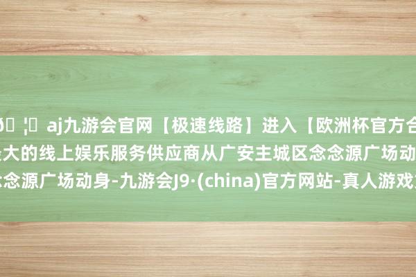 🦄aj九游会官网【极速线路】进入【欧洲杯官方合作网站】华人市场最大的线上娱乐服务供应商从广安主城区念念源广场动身-九游会J9·(china)官方网站-真人游戏第一品牌