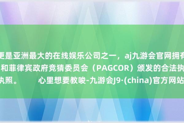 更是亚洲最大的在线娱乐公司之一，aj九游会官网拥有欧洲马耳他（MGA）和菲律宾政府竞猜委员会（PAGCOR）颁发的合法执照。        心里想要教唆-九游会J9·(china)官方网站-真人游戏第一品牌