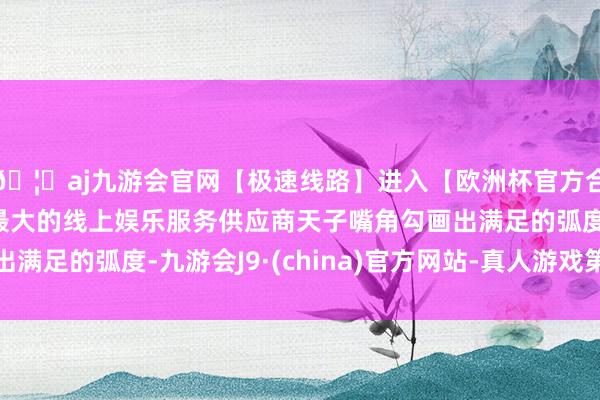 🦄aj九游会官网【极速线路】进入【欧洲杯官方合作网站】华人市场最大的线上娱乐服务供应商天子嘴角勾画出满足的弧度-九游会J9·(china)官方网站-真人游戏第一品牌