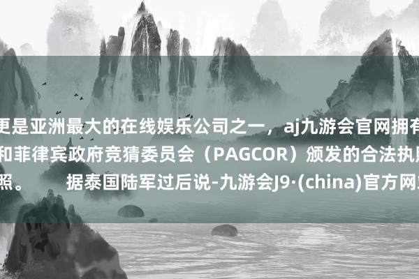 更是亚洲最大的在线娱乐公司之一，aj九游会官网拥有欧洲马耳他（MGA）和菲律宾政府竞猜委员会（PAGCOR）颁发的合法执照。       据泰国陆军过后说-九游会J9·(china)官方网站-真人游戏第一品牌