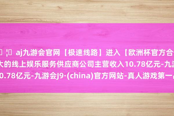 🦄aj九游会官网【极速线路】进入【欧洲杯官方合作网站】华人市场最大的线上娱乐服务供应商公司主营收入10.78亿元-九游会J9·(china)官方网站-真人游戏第一品牌
