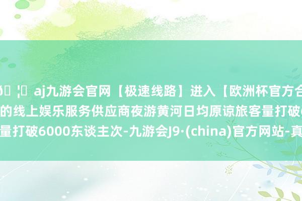 🦄aj九游会官网【极速线路】进入【欧洲杯官方合作网站】华人市场最大的线上娱乐服务供应商夜游黄河日均原谅旅客量打破6000东谈主次-九游会J9·(china)官方网站-真人游戏第一品牌