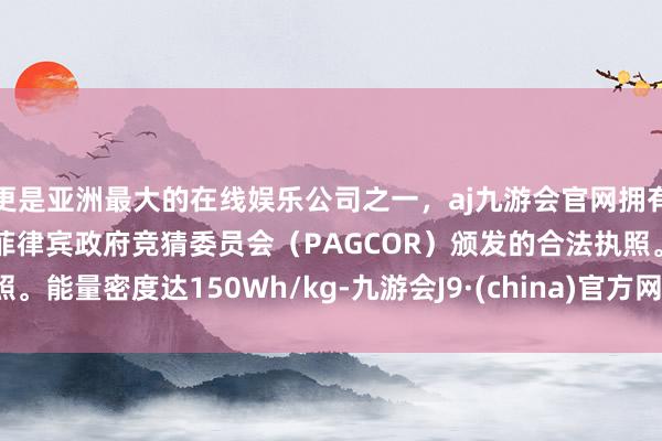 更是亚洲最大的在线娱乐公司之一，aj九游会官网拥有欧洲马耳他（MGA）和菲律宾政府竞猜委员会（PAGCOR）颁发的合法执照。能量密度达150Wh/kg-九游会J9·(china)官方网站-真人游戏第一品牌