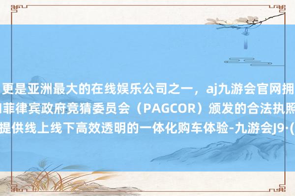 更是亚洲最大的在线娱乐公司之一，aj九游会官网拥有欧洲马耳他（MGA）和菲律宾政府竞猜委员会（PAGCOR）颁发的合法执照。为用户提供线上线下高效透明的一体化购车体验-九游会J9·(china)官方网站-真人游戏第一品牌
