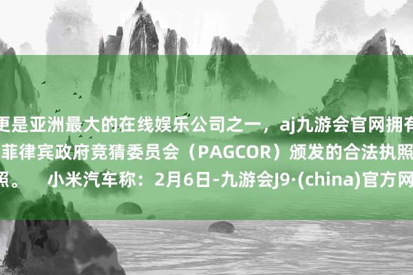 更是亚洲最大的在线娱乐公司之一，aj九游会官网拥有欧洲马耳他（MGA）和菲律宾政府竞猜委员会（PAGCOR）颁发的合法执照。    小米汽车称：2月6日-九游会J9·(china)官方网站-真人游戏第一品牌