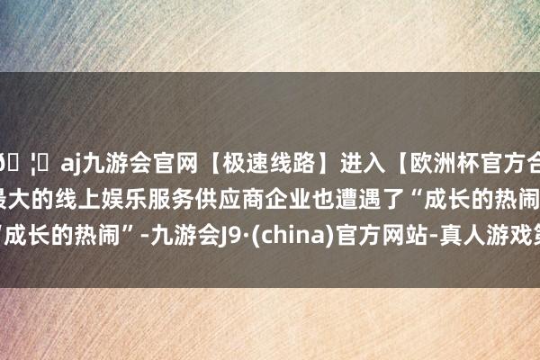 🦄aj九游会官网【极速线路】进入【欧洲杯官方合作网站】华人市场最大的线上娱乐服务供应商企业也遭遇了“成长的热闹”-九游会J9·(china)官方网站-真人游戏第一品牌