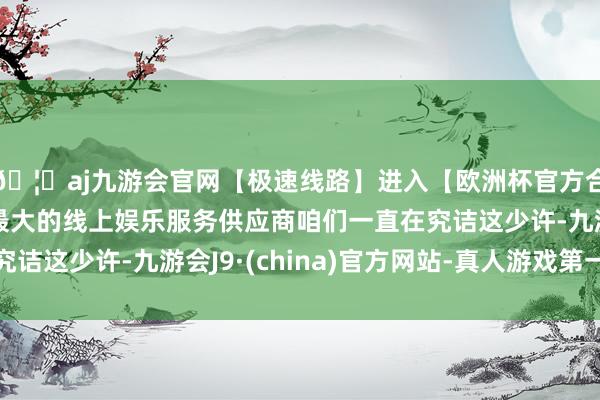 🦄aj九游会官网【极速线路】进入【欧洲杯官方合作网站】华人市场最大的线上娱乐服务供应商咱们一直在究诘这少许-九游会J9·(china)官方网站-真人游戏第一品牌