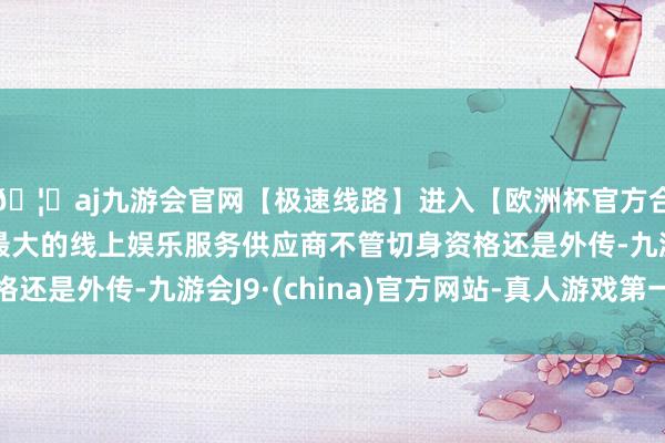 🦄aj九游会官网【极速线路】进入【欧洲杯官方合作网站】华人市场最大的线上娱乐服务供应商不管切身资格还是外传-九游会J9·(china)官方网站-真人游戏第一品牌