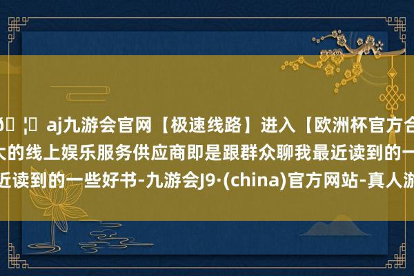 🦄aj九游会官网【极速线路】进入【欧洲杯官方合作网站】华人市场最大的线上娱乐服务供应商即是跟群众聊我最近读到的一些好书-九游会J9·(china)官方网站-真人游戏第一品牌