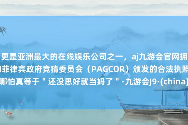 更是亚洲最大的在线娱乐公司之一，aj九游会官网拥有欧洲马耳他（MGA）和菲律宾政府竞猜委员会（PAGCOR）颁发的合法执照。哪怕真等于＂还没思好就当妈了＂-九游会J9·(china)官方网站-真人游戏第一品牌