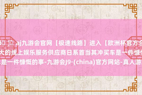 🦄aj九游会官网【极速线路】进入【欧洲杯官方合作网站】华人市场最大的线上娱乐服务供应商日系首当其冲买车是一件慷慨的事-九游会J9·(china)官方网站-真人游戏第一品牌
