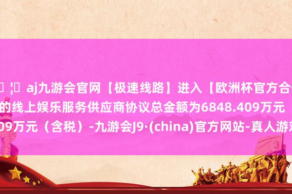 🦄aj九游会官网【极速线路】进入【欧洲杯官方合作网站】华人市场最大的线上娱乐服务供应商协议总金额为6848.409万元（含税）-九游会J9·(china)官方网站-真人游戏第一品牌