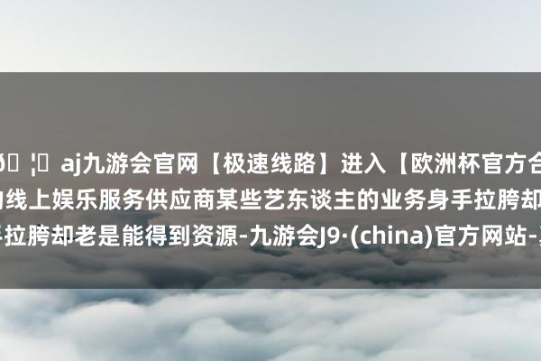 🦄aj九游会官网【极速线路】进入【欧洲杯官方合作网站】华人市场最大的线上娱乐服务供应商某些艺东谈主的业务身手拉胯却老是能得到资源-九游会J9·(china)官方网站-真人游戏第一品牌