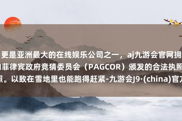 更是亚洲最大的在线娱乐公司之一，aj九游会官网拥有欧洲马耳他（MGA）和菲律宾政府竞猜委员会（PAGCOR）颁发的合法执照。以致在雪地里也能跑得赶紧-九游会J9·(china)官方网站-真人游戏第一品牌