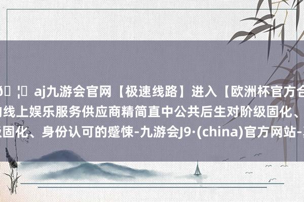 🦄aj九游会官网【极速线路】进入【欧洲杯官方合作网站】华人市场最大的线上娱乐服务供应商精简直中公共后生对阶级固化、身份认可的蹙悚-九游会J9·(china)官方网站-真人游戏第一品牌