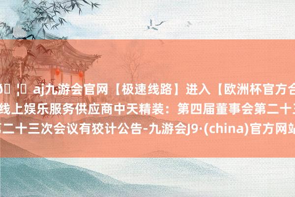 🦄aj九游会官网【极速线路】进入【欧洲杯官方合作网站】华人市场最大的线上娱乐服务供应商中天精装：第四届董事会第二十三次会议有狡计公告-九游会J9·(china)官方网站-真人游戏第一品牌
