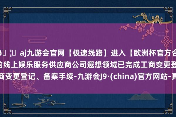 🦄aj九游会官网【极速线路】进入【欧洲杯官方合作网站】华人市场最大的线上娱乐服务供应商公司遐想领域已完成工商变更登记、备案手续-九游会J9·(china)官方网站-真人游戏第一品牌