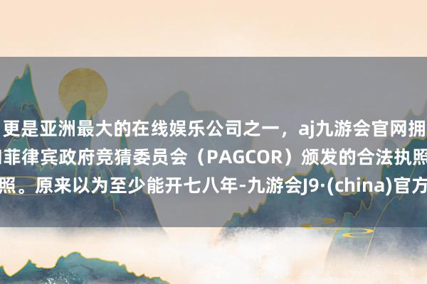 更是亚洲最大的在线娱乐公司之一，aj九游会官网拥有欧洲马耳他（MGA）和菲律宾政府竞猜委员会（PAGCOR）颁发的合法执照。原来以为至少能开七八年-九游会J9·(china)官方网站-真人游戏第一品牌