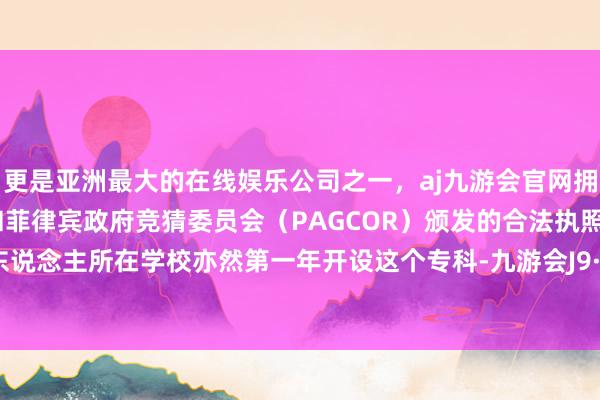 更是亚洲最大的在线娱乐公司之一，aj九游会官网拥有欧洲马耳他（MGA）和菲律宾政府竞猜委员会（PAGCOR）颁发的合法执照。甚而本东说念主所在学校亦然第一年开设这个专科-九游会J9·(china)官方网站-真人游戏第一品牌