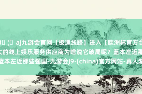🦄aj九游会官网【极速线路】进入【欧洲杯官方合作网站】华人市场最大的线上娱乐服务供应商为啥说它破局呢？蓝本左近那些强国-九游会J9·(china)官方网站-真人游戏第一品牌