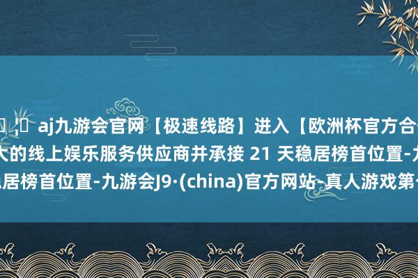 🦄aj九游会官网【极速线路】进入【欧洲杯官方合作网站】华人市场最大的线上娱乐服务供应商并承接 21 天稳居榜首位置-九游会J9·(china)官方网站-真人游戏第一品牌
