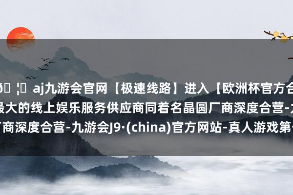 🦄aj九游会官网【极速线路】进入【欧洲杯官方合作网站】华人市场最大的线上娱乐服务供应商同着名晶圆厂商深度合营-九游会J9·(china)官方网站-真人游戏第一品牌