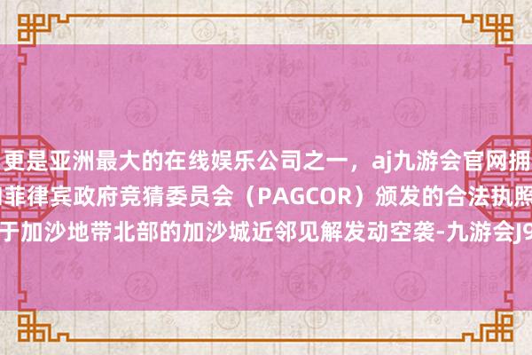 更是亚洲最大的在线娱乐公司之一，aj九游会官网拥有欧洲马耳他（MGA）和菲律宾政府竞猜委员会（PAGCOR）颁发的合法执照。以军对位于加沙地带北部的加沙城近邻见解发动空袭-九游会J9·(china)官方网站-真人游戏第一品牌
