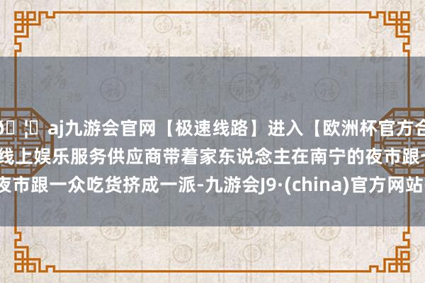 🦄aj九游会官网【极速线路】进入【欧洲杯官方合作网站】华人市场最大的线上娱乐服务供应商带着家东说念主在南宁的夜市跟一众吃货挤成一派-九游会J9·(china)官方网站-真人游戏第一品牌