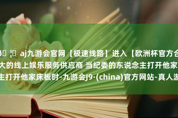 🦄aj九游会官网【极速线路】进入【欧洲杯官方合作网站】华人市场最大的线上娱乐服务供应商 当纪委的东说念主打开他家床板时-九游会J9·(china)官方网站-真人游戏第一品牌
