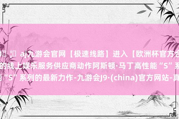 🦄aj九游会官网【极速线路】进入【欧洲杯官方合作网站】华人市场最大的线上娱乐服务供应商动作阿斯顿·马丁高性能“S”系列的最新力作-九游会J9·(china)官方网站-真人游戏第一品牌