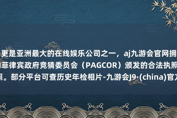 更是亚洲最大的在线娱乐公司之一，aj九游会官网拥有欧洲马耳他（MGA）和菲律宾政府竞猜委员会（PAGCOR）颁发的合法执照。部分平台可查历史年检相片-九游会J9·(china)官方网站-真人游戏第一品牌