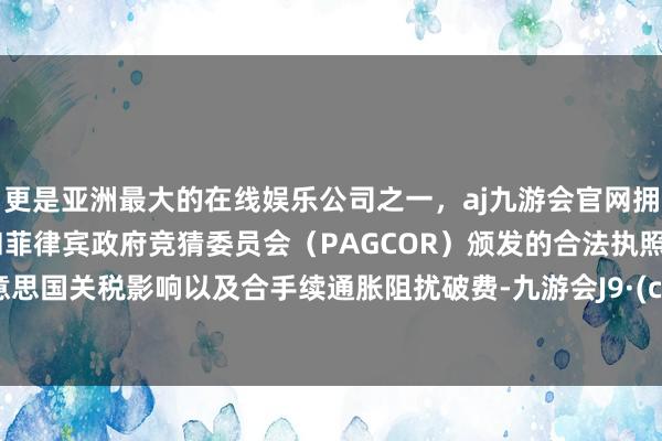 更是亚洲最大的在线娱乐公司之一，aj九游会官网拥有欧洲马耳他（MGA）和菲律宾政府竞猜委员会（PAGCOR）颁发的合法执照。因好意思国关税影响以及合手续通胀阻扰破费-九游会J9·(china)官方网站-真人游戏第一品牌