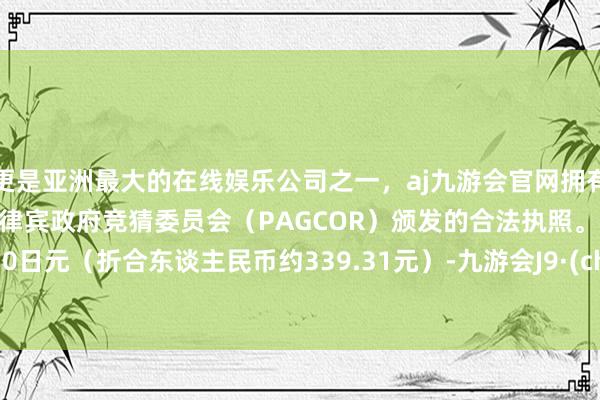 更是亚洲最大的在线娱乐公司之一，aj九游会官网拥有欧洲马耳他（MGA）和菲律宾政府竞猜委员会（PAGCOR）颁发的合法执照。仅需6930日元（折合东谈主民币约339.31元）-九游会J9·(china)官方网站-真人游戏第一品牌