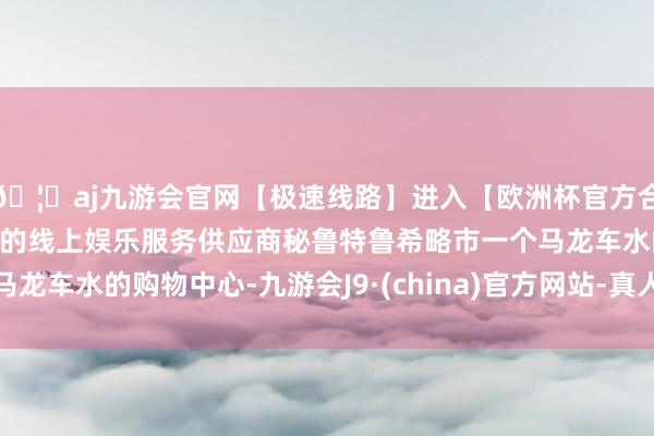 🦄aj九游会官网【极速线路】进入【欧洲杯官方合作网站】华人市场最大的线上娱乐服务供应商秘鲁特鲁希略市一个马龙车水的购物中心-九游会J9·(china)官方网站-真人游戏第一品牌
