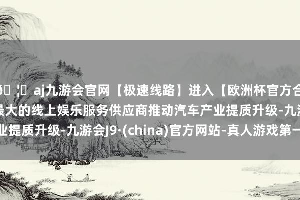 🦄aj九游会官网【极速线路】进入【欧洲杯官方合作网站】华人市场最大的线上娱乐服务供应商推动汽车产业提质升级-九游会J9·(china)官方网站-真人游戏第一品牌